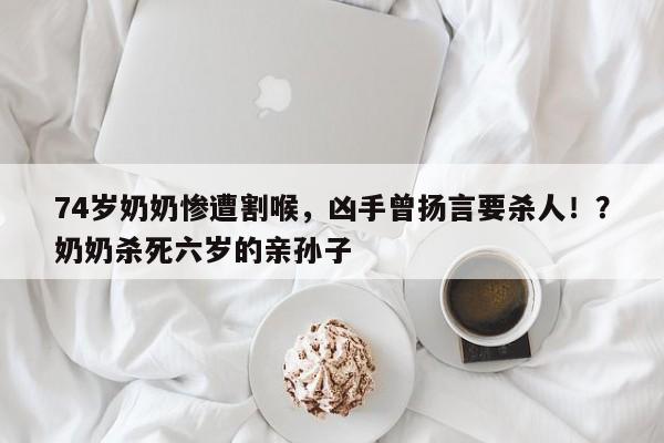 74岁奶奶惨遭割喉,凶手曾扬言要杀人!?奶奶杀死六岁的亲孙子