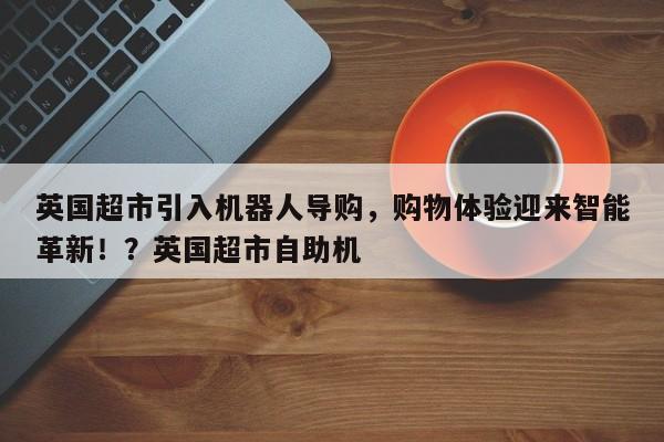 英国超市引入机器人导购,购物体验迎来智能革新!?英国超市自助机