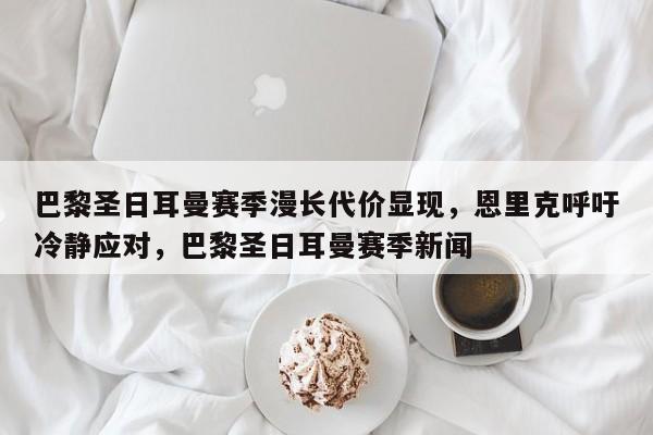 巴黎圣日耳曼赛季漫长代价显现,恩里克呼吁冷静应对,巴黎圣日耳曼赛季新闻