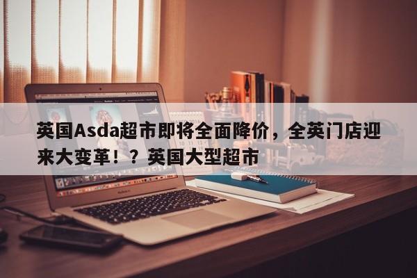 英国Asda超市即将全面降价,全英门店迎来大变革!?英国大型超市