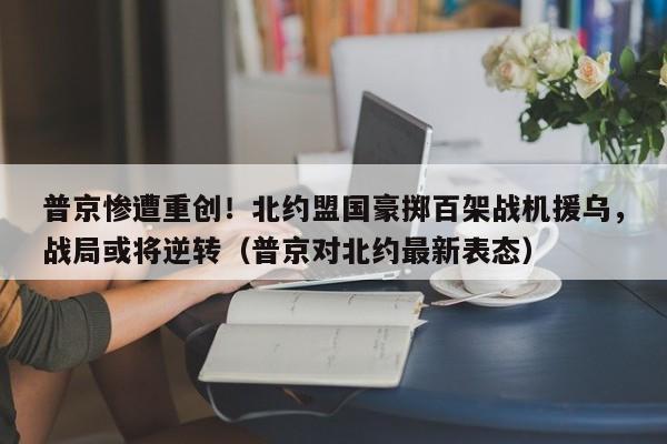 普京惨遭重创!北约盟国豪掷百架战机援乌,战局或将逆转(普京对北约最新表态)