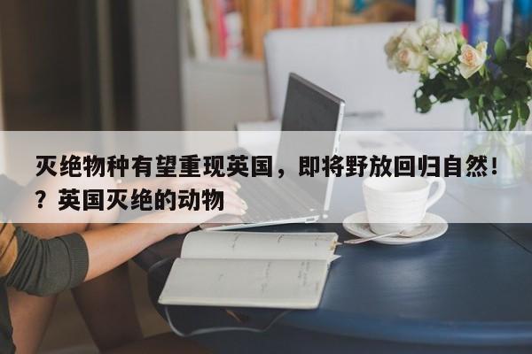 灭绝物种有望重现英国,即将野放回归自然!?英国灭绝的动物