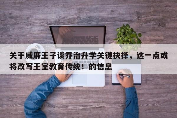 关于威廉王子谈乔治升学关键抉择,这一点或将改写王室教育传统!的信息
