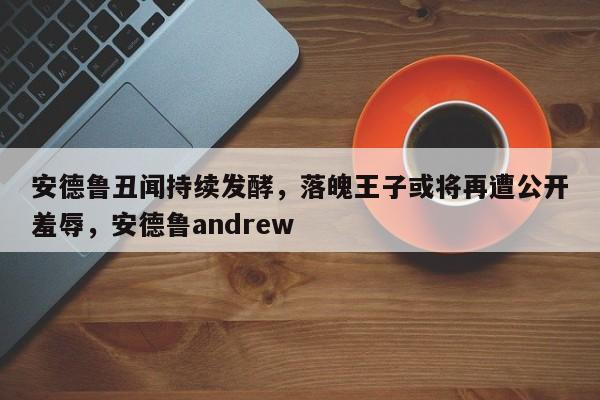 安德鲁丑闻持续发酵,落魄王子或将再遭公开羞辱,安德鲁andrew