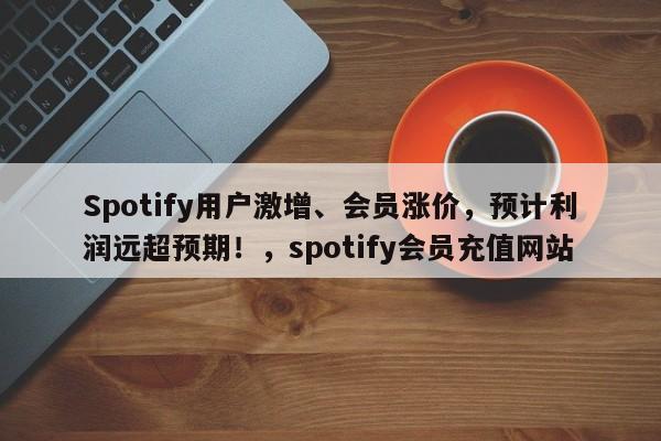 Spotify用户激增、会员涨价,预计利润远超预期!,spotify会员充值网站