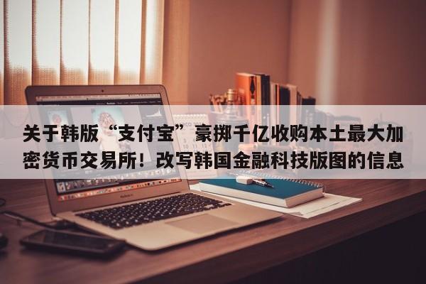 关于韩版“支付宝”豪掷千亿收购本土最大加密货币交易所!改写韩国金融科技版图的信息