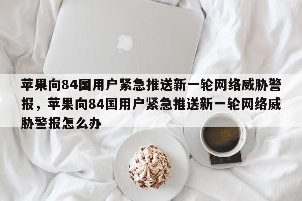 苹果向84国用户紧急推送新一轮网络威胁警报,苹果向84国用户紧急推送新一轮网络威胁警报怎么办