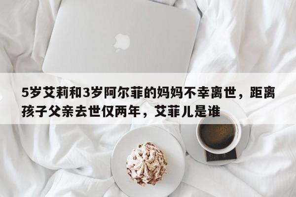 5岁艾莉和3岁阿尔菲的妈妈不幸离世,距离孩子父亲去世仅两年,艾菲儿是谁