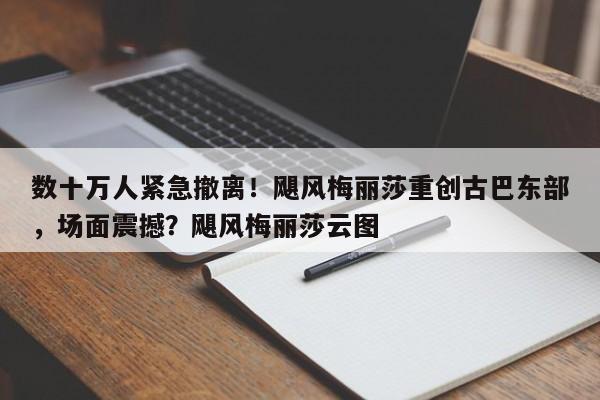 数十万人紧急撤离!飓风梅丽莎重创古巴东部,场面震撼?飓风梅丽莎云图