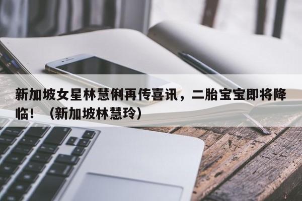 新加坡女星林慧俐再传喜讯,二胎宝宝即将降临!(新加坡林慧玲)