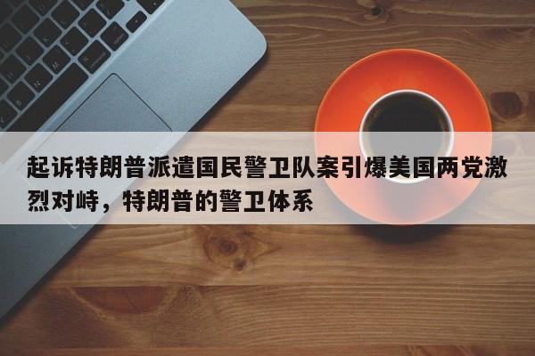 起诉特朗普派遣国民警卫队案引爆美国两党激烈对峙,特朗普的警卫体系
