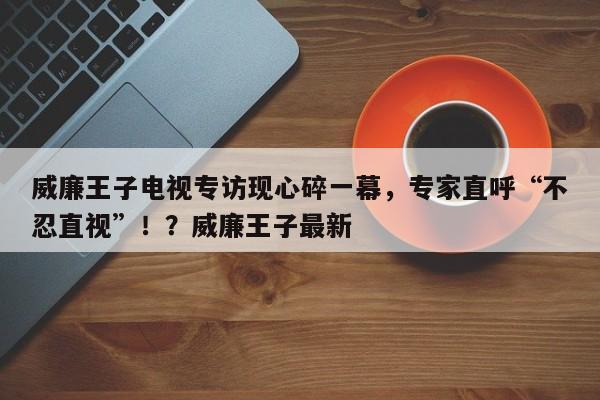 威廉王子电视专访现心碎一幕,专家直呼“不忍直视”!?威廉王子最新