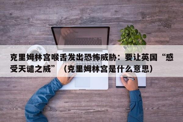 克里姆林宫喉舌发出恐怖威胁:要让英国“感受天谴之威”(克里姆林宫是什么意思)