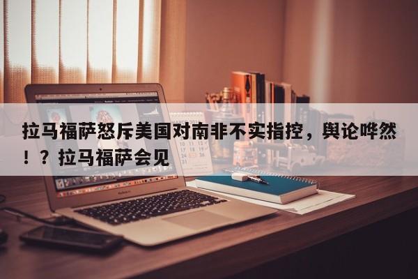 拉马福萨怒斥美国对南非不实指控,舆论哗然!?拉马福萨会见