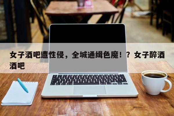 女子酒吧遭性侵,全城通缉色魔!?女子醉酒酒吧