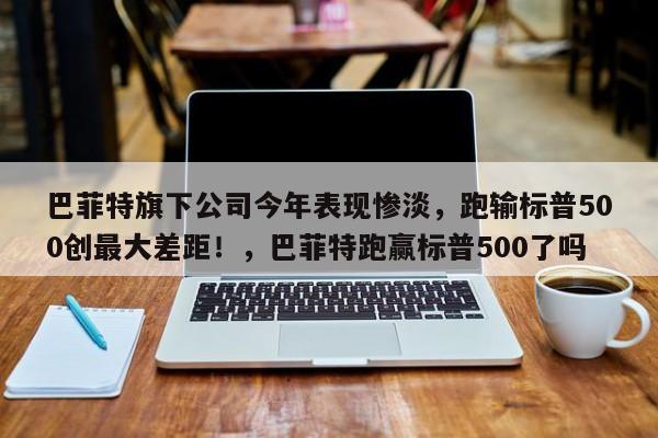 巴菲特旗下公司今年表现惨淡,跑输标普500创最大差距!,巴菲特跑赢标普500了吗