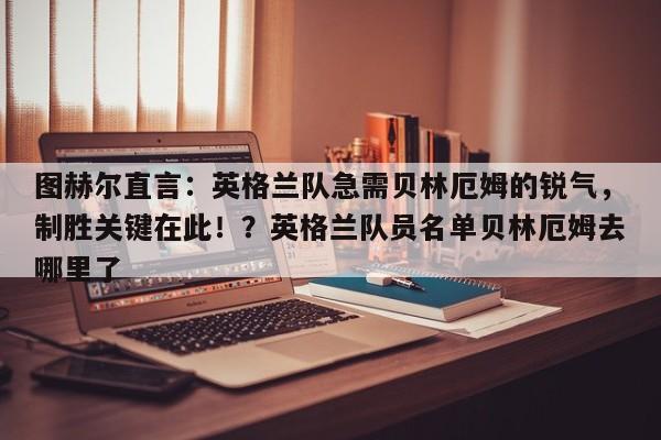 图赫尔直言:英格兰队急需贝林厄姆的锐气,制胜关键在此!?英格兰队员名单贝林厄姆去哪里了