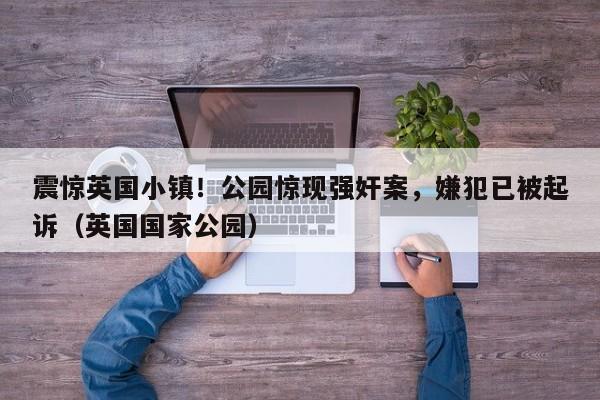 震惊英国小镇!公园惊现强奸案,嫌犯已被起诉(英国国家公园)