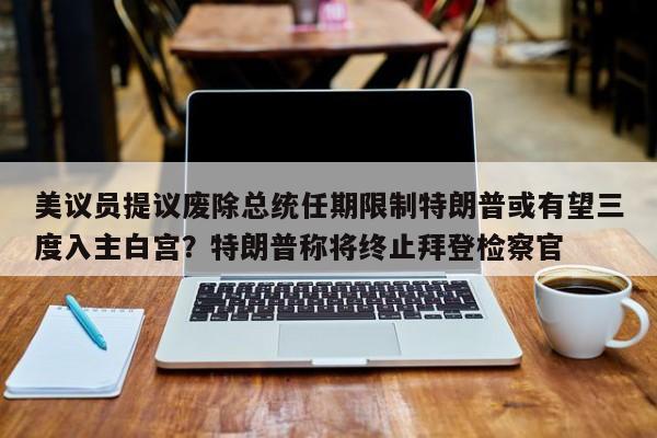 美议员提议废除总统任期限制特朗普或有望三度入主白宫?特朗普称将终止拜登检察官