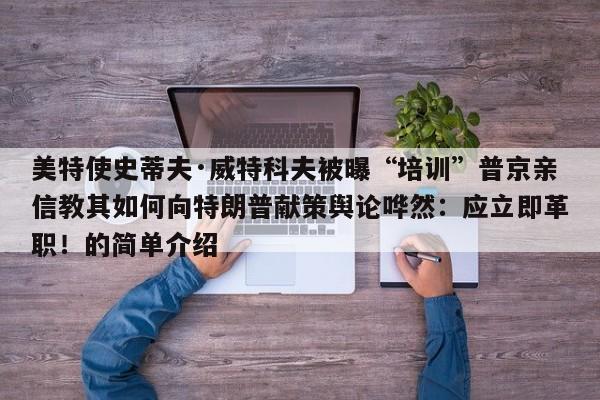 美特使史蒂夫·威特科夫被曝“培训”普京亲信教其如何向特朗普献策舆论哗然:应立即革职!的简单介绍