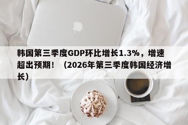 韩国第三季度GDP环比增长1.3%,增速超出预期!(2026年第三季度韩国经济增长)