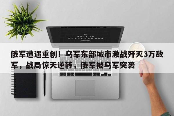 俄军遭遇重创!乌军东部城市激战歼灭3万敌军,战局惊天逆转,俄军被乌军突袭