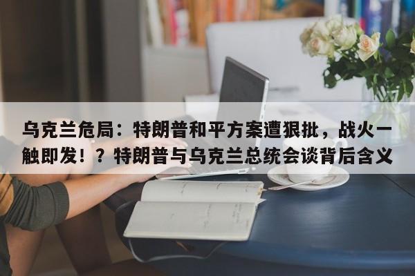 乌克兰危局:特朗普和平方案遭狠批,战火一触即发!?特朗普与乌克兰总统会谈背后含义