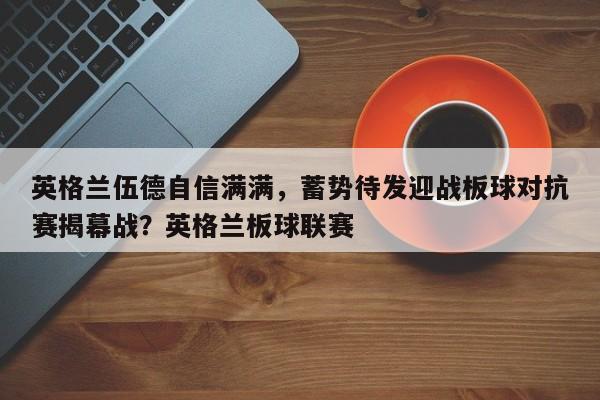 英格兰伍德自信满满,蓄势待发迎战板球对抗赛揭幕战?英格兰板球联赛