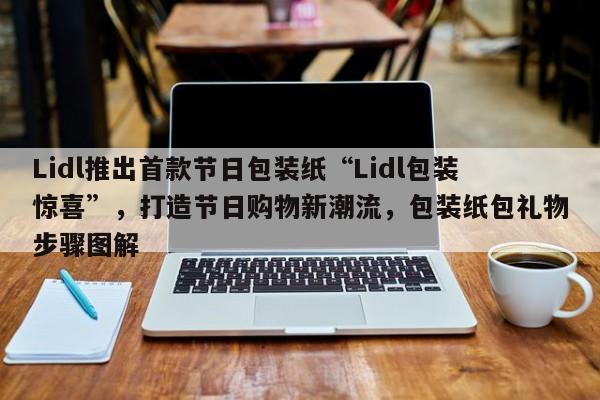 Lidl推出首款节日包装纸“Lidl包装惊喜”,打造节日购物新潮流,包装纸包礼物步骤图解