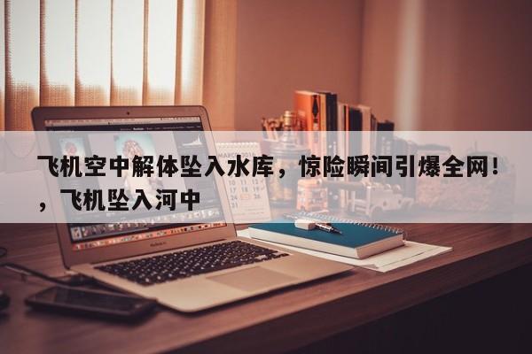 飞机空中解体坠入水库,惊险瞬间引爆全网!,飞机坠入河中