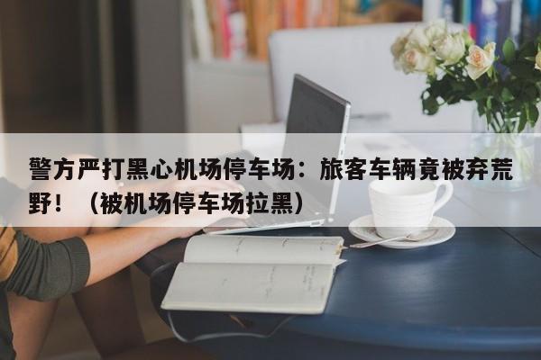 警方严打黑心机场停车场:旅客车辆竟被弃荒野!(被机场停车场拉黑)