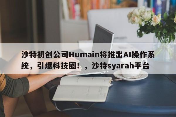 沙特初创公司Humain将推出AI操作系统,引爆科技圈!,沙特syarah平台