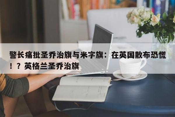 警长痛批圣乔治旗与米字旗:在英国散布恐慌!?英格兰圣乔治旗