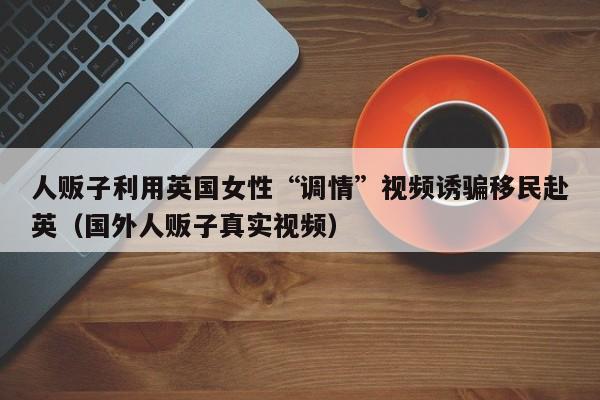 人贩子利用英国女性“调情”视频诱骗移民赴英(国外人贩子真实视频)