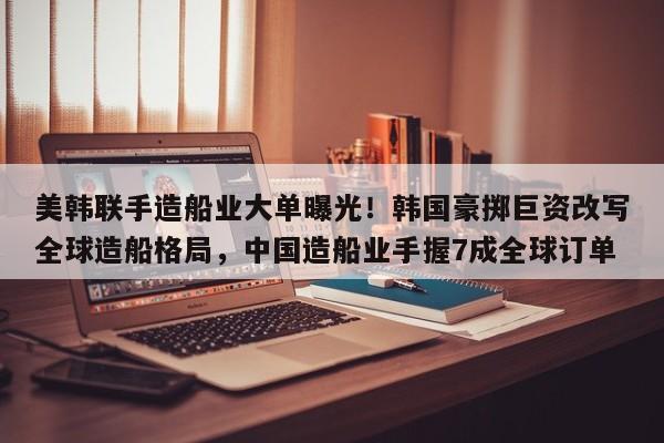 美韩联手造船业大单曝光!韩国豪掷巨资改写全球造船格局,中国造船业手握7成全球订单
