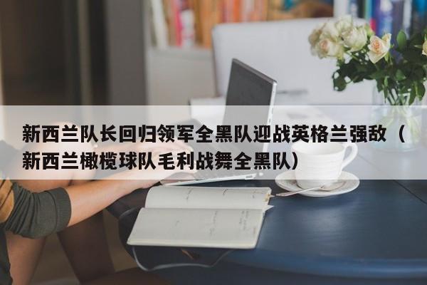 新西兰队长回归领军全黑队迎战英格兰强敌(新西兰橄榄球队毛利战舞全黑队)
