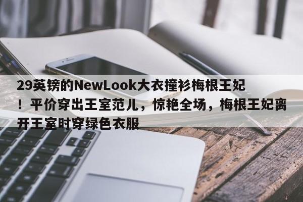 29英镑的NewLook大衣撞衫梅根王妃!平价穿出王室范儿,惊艳全场,梅根王妃离开王室时穿绿色衣服