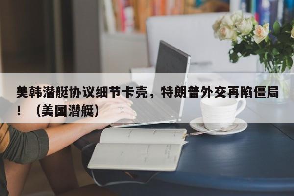 美韩潜艇协议细节卡壳,特朗普外交再陷僵局!(美国潜艇)