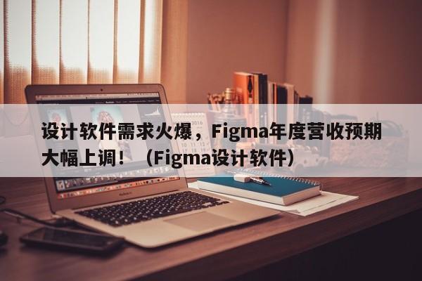 设计软件需求火爆,Figma年度营收预期大幅上调!(Figma设计软件)
