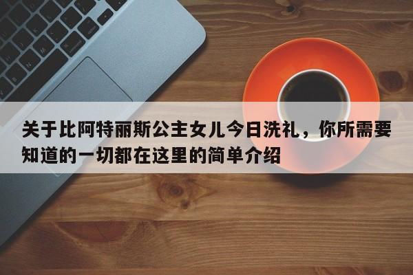 关于比阿特丽斯公主女儿今日洗礼,你所需要知道的一切都在这里的简单介绍