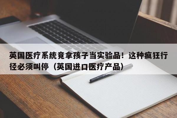 英国医疗系统竟拿孩子当实验品!这种疯狂行径必须叫停(英国进口医疗产品)