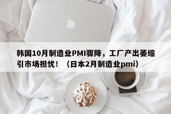 韩国10月制造业PMI骤降,工厂产出萎缩引市场担忧!(日本2月制造业pmi)