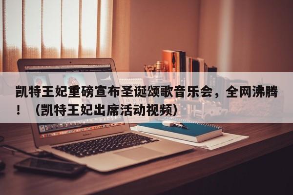 凯特王妃重磅宣布圣诞颂歌音乐会,全网沸腾!(凯特王妃出席活动视频)