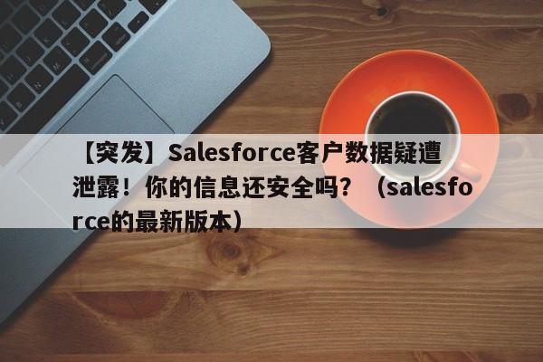 【突发】Salesforce客户数据疑遭泄露!你的信息还安全吗?(salesforce的最新版本)