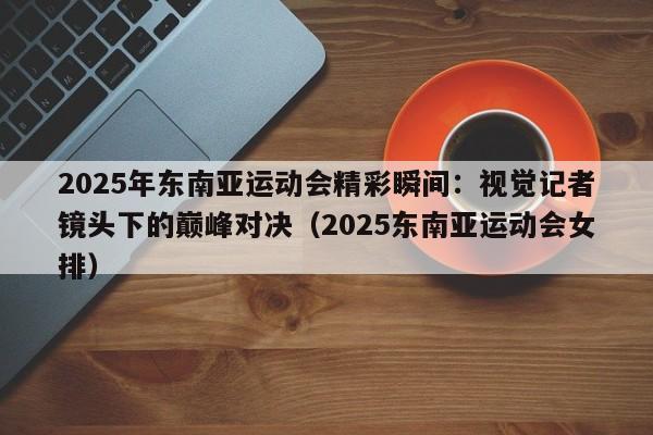 2025年东南亚运动会精彩瞬间:视觉记者镜头下的巅峰对决(2025东南亚运动会女排)