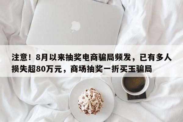 注意!8月以来抽奖电商骗局频发,已有多人损失超80万元,商场抽奖一折买玉骗局
