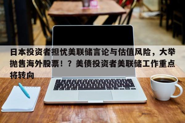 日本投资者担忧美联储言论与估值风险,大举抛售海外股票!?美债投资者美联储工作重点将转向