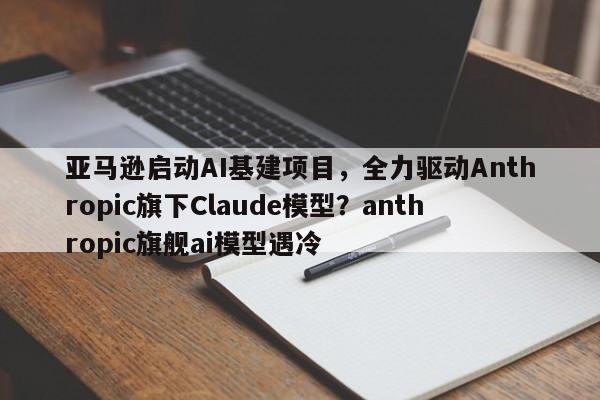 亚马逊启动AI基建项目,全力驱动Anthropic旗下Claude模型?anthropic旗舰ai模型遇冷