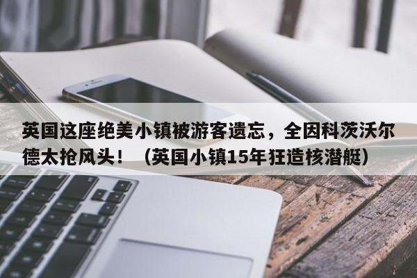 英国这座绝美小镇被游客遗忘,全因科茨沃尔德太抢风头!(英国小镇15年狂造核潜艇)