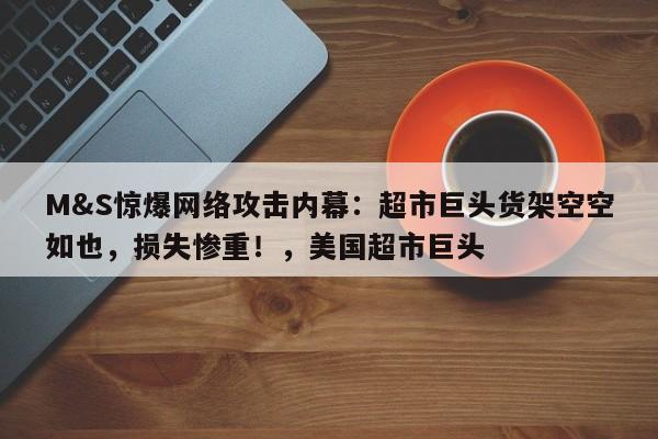 M&S惊爆网络攻击内幕:超市巨头货架空空如也,损失惨重!,美国超市巨头